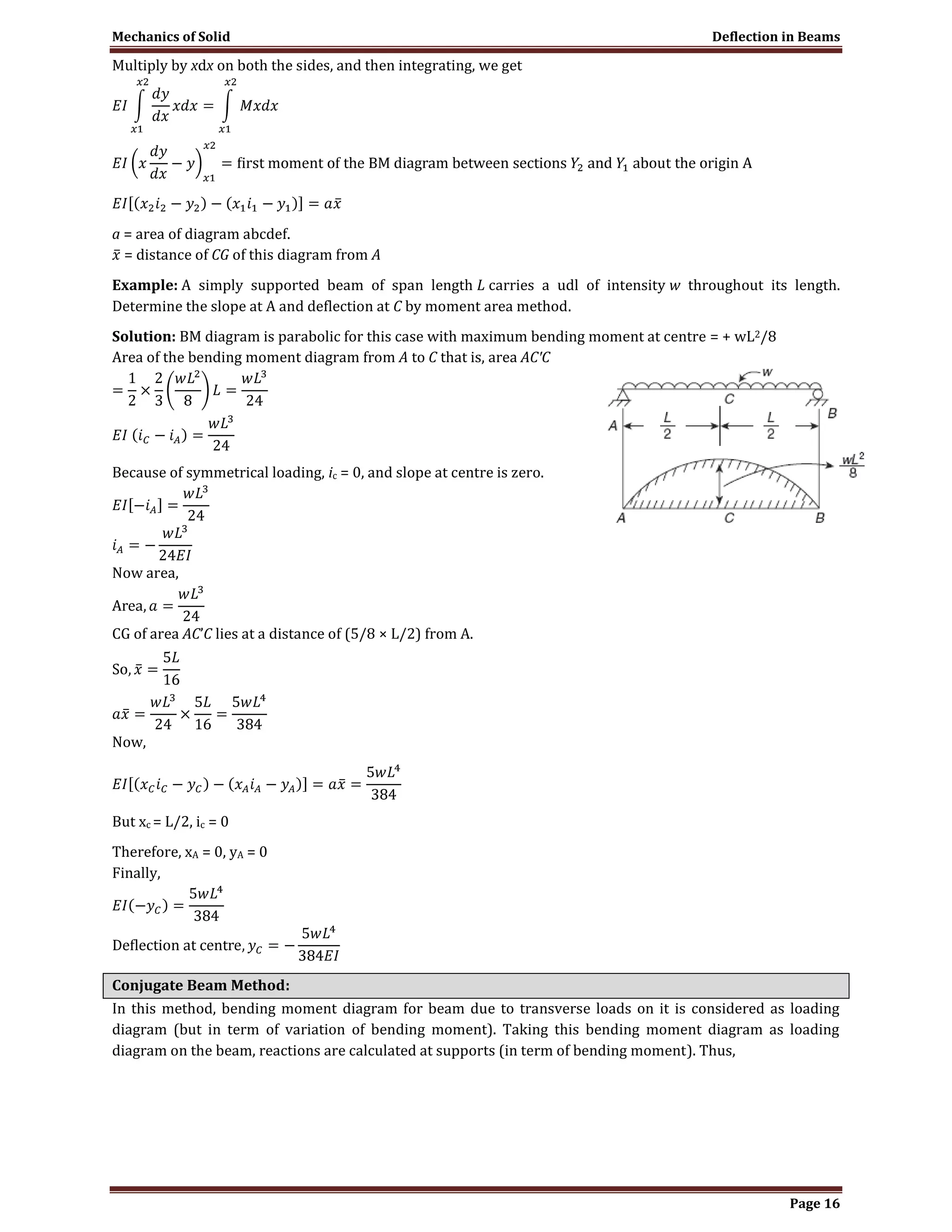 Mechanics of Solid Deflection in Beams
Page 16
Multiply by xdx on both the sides, and then integrating, we get
a = area of diagram abcdef.
= distance of CG of this diagram from A
Example: A simply supported beam of span length L carries a udl of intensity w throughout its length.
Determine the slope at A and deflection at C by moment area method.
Solution: BM diagram is parabolic for this case with maximum bending moment at centre = + wL2/8
Area of the bending moment diagram from A to C that is, area AC′C
Because of symmetrical loading, ic = 0, and slope at centre is zero.
Now area,
CG of area AC’C lies at a distance of (5/8 × L/2) from A.
Now,
But xc = L/2, ic = 0
Therefore, xA = 0, yA = 0
Finally,
Conjugate Beam Method:
In this method, bending moment diagram for beam due to transverse loads on it is considered as loading
diagram (but in term of variation of bending moment). Taking this bending moment diagram as loading
diagram on the beam, reactions are calculated at supports (in term of bending moment). Thus,
 