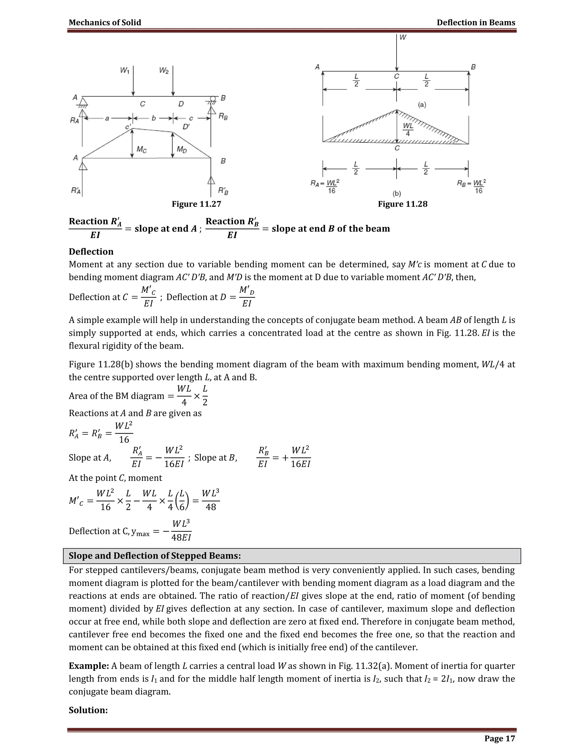 Mechanics of Solid Deflection in Beams
Page 17
Figure 11.27 Figure 11.28
Deflection
Moment at any section due to variable bending moment can be determined, say M′c is moment at C due to
bending moment diagram AC′ D′B, and M′D is the moment at D due to variable moment AC′ D′B, then,
A simple example will help in understanding the concepts of conjugate beam method. A beam AB of length L is
simply supported at ends, which carries a concentrated load at the centre as shown in Fig. 11.28. EI is the
flexural rigidity of the beam.
Figure 11.28(b) shows the bending moment diagram of the beam with maximum bending moment, WL/4 at
the centre supported over length L, at A and B.
Reactions at A and B are given as
At the point C, moment
Slope and Deflection of Stepped Beams:
For stepped cantilevers/beams, conjugate beam method is very conveniently applied. In such cases, bending
moment diagram is plotted for the beam/cantilever with bending moment diagram as a load diagram and the
reactions at ends are obtained. The ratio of reaction/EI gives slope at the end, ratio of moment (of bending
moment) divided by EI gives deflection at any section. In case of cantilever, maximum slope and deflection
occur at free end, while both slope and deflection are zero at fixed end. Therefore in conjugate beam method,
cantilever free end becomes the fixed one and the fixed end becomes the free one, so that the reaction and
moment can be obtained at this fixed end (which is initially free end) of the cantilever.
Example: A beam of length L carries a central load W as shown in Fig. 11.32(a). Moment of inertia for quarter
length from ends is I1 and for the middle half length moment of inertia is I2, such that I2 = 2I1, now draw the
conjugate beam diagram.
Solution:
 