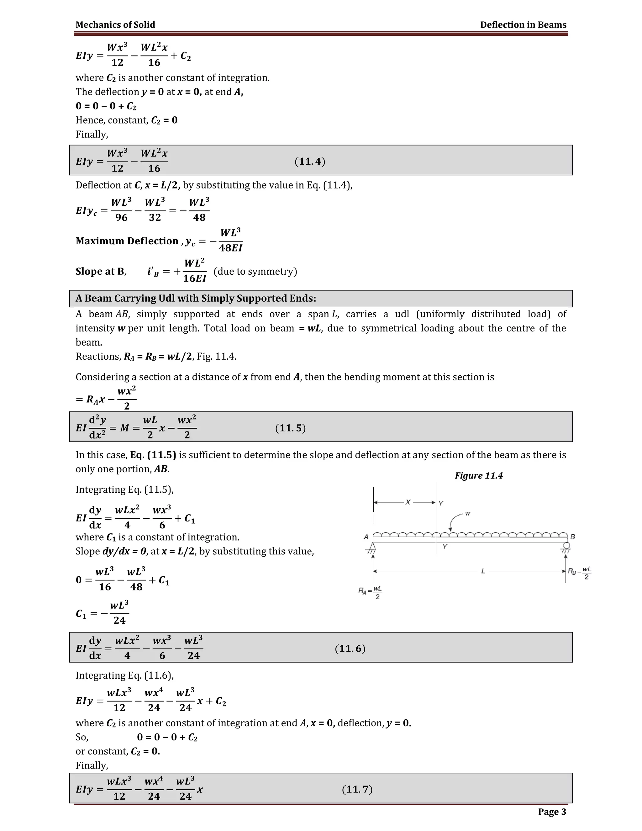 Mechanics of Solid Deflection in Beams
Page 3
where C2 is another constant of integration.
The deflection y = 0 at x = 0, at end A,
0 = 0 − 0 + C2
Hence, constant, C2 = 0
Finally,
Deflection at C, x = L/2, by substituting the value in Eq. (11.4),
A Beam Carrying Udl with Simply Supported Ends:
A beam AB, simply supported at ends over a span L, carries a udl (uniformly distributed load) of
intensity w per unit length. Total load on beam = wL, due to symmetrical loading about the centre of the
beam.
Reactions, RA = RB = wL/2, Fig. 11.4.
Considering a section at a distance of x from end A, then the bending moment at this section is
In this case, Eq. (11.5) is sufficient to determine the slope and deflection at any section of the beam as there is
only one portion, AB.
Integrating Eq. (11.5),
where C1 is a constant of integration.
Slope dy/dx = 0, at x = L/2, by substituting this value,
Integrating Eq. (11.6),
where C2 is another constant of integration at end A, x = 0, deflection, y = 0.
So, 0 = 0 − 0 + C2
or constant, C2 = 0.
Finally,
Figure 11.4
 
