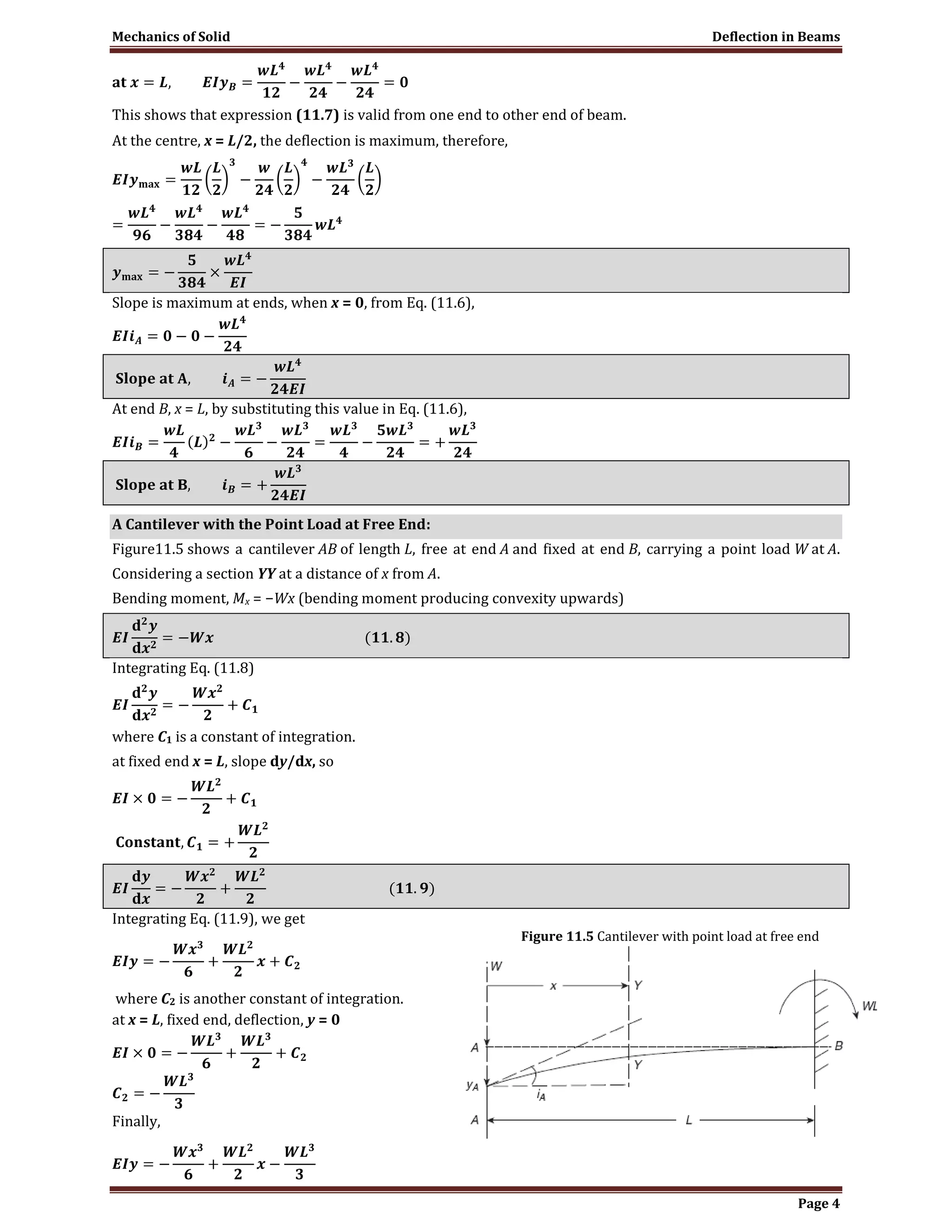 Mechanics of Solid Deflection in Beams
Page 4
This shows that expression (11.7) is valid from one end to other end of beam.
At the centre, x = L/2, the deflection is maximum, therefore,
Slope is maximum at ends, when x = 0, from Eq. (11.6),
At end B, x = L, by substituting this value in Eq. (11.6),
A Cantilever with the Point Load at Free End:
Figure11.5 shows a cantilever AB of length L, free at end A and fixed at end B, carrying a point load W at A.
Considering a section YY at a distance of x from A.
Bending moment, Mx = −Wx (bending moment producing convexity upwards)
Integrating Eq. (11.8)
where C1 is a constant of integration.
at fixed end x = L, slope dy/dx, so
Integrating Eq. (11.9), we get
where C2 is another constant of integration.
at x = L, fixed end, deflection, y = 0
Finally,
Figure 11.5 Cantilever with point load at free end
 