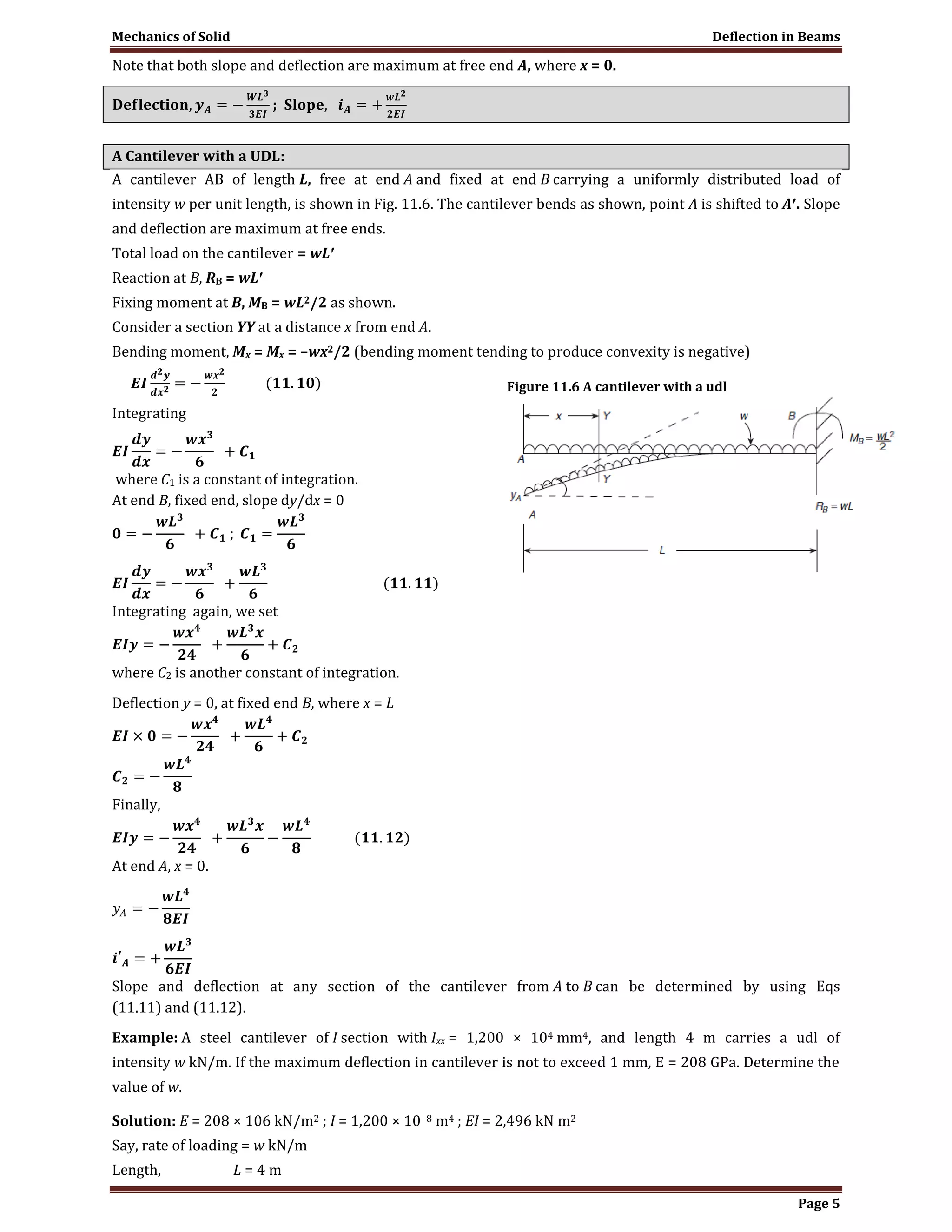 Mechanics of Solid Deflection in Beams
Page 5
Note that both slope and deflection are maximum at free end A, where x = 0.
;
A Cantilever with a UDL:
A cantilever AB of length L, free at end A and fixed at end B carrying a uniformly distributed load of
intensity w per unit length, is shown in Fig. 11.6. The cantilever bends as shown, point A is shifted to A′. Slope
and deflection are maximum at free ends.
Total load on the cantilever = wL′
Reaction at B, RB = wL′
Fixing moment at B, MB = wL2/2 as shown.
Consider a section YY at a distance x from end A.
Bending moment, Mx = Mx = –wx2/2 (bending moment tending to produce convexity is negative)
Integrating
where C1 is a constant of integration.
At end B, fixed end, slope dy/dx = 0
Integrating again, we set
where C2 is another constant of integration.
Deflection y = 0, at fixed end B, where x = L
Finally,
At end A, x = 0.
Slope and deflection at any section of the cantilever from A to B can be determined by using Eqs
(11.11) and (11.12).
Example: A steel cantilever of I section with Ixx = 1,200 × 104 mm4, and length 4 m carries a udl of
intensity w kN/m. If the maximum deflection in cantilever is not to exceed 1 mm, E = 208 GPa. Determine the
value of w.
Solution: E = 208 × 106 kN/m2 ; I = 1,200 × 10−8 m4 ; EI = 2,496 kN m2
Say, rate of loading = w kN/m
Length, L = 4 m
Figure 11.6 A cantilever with a udl
 