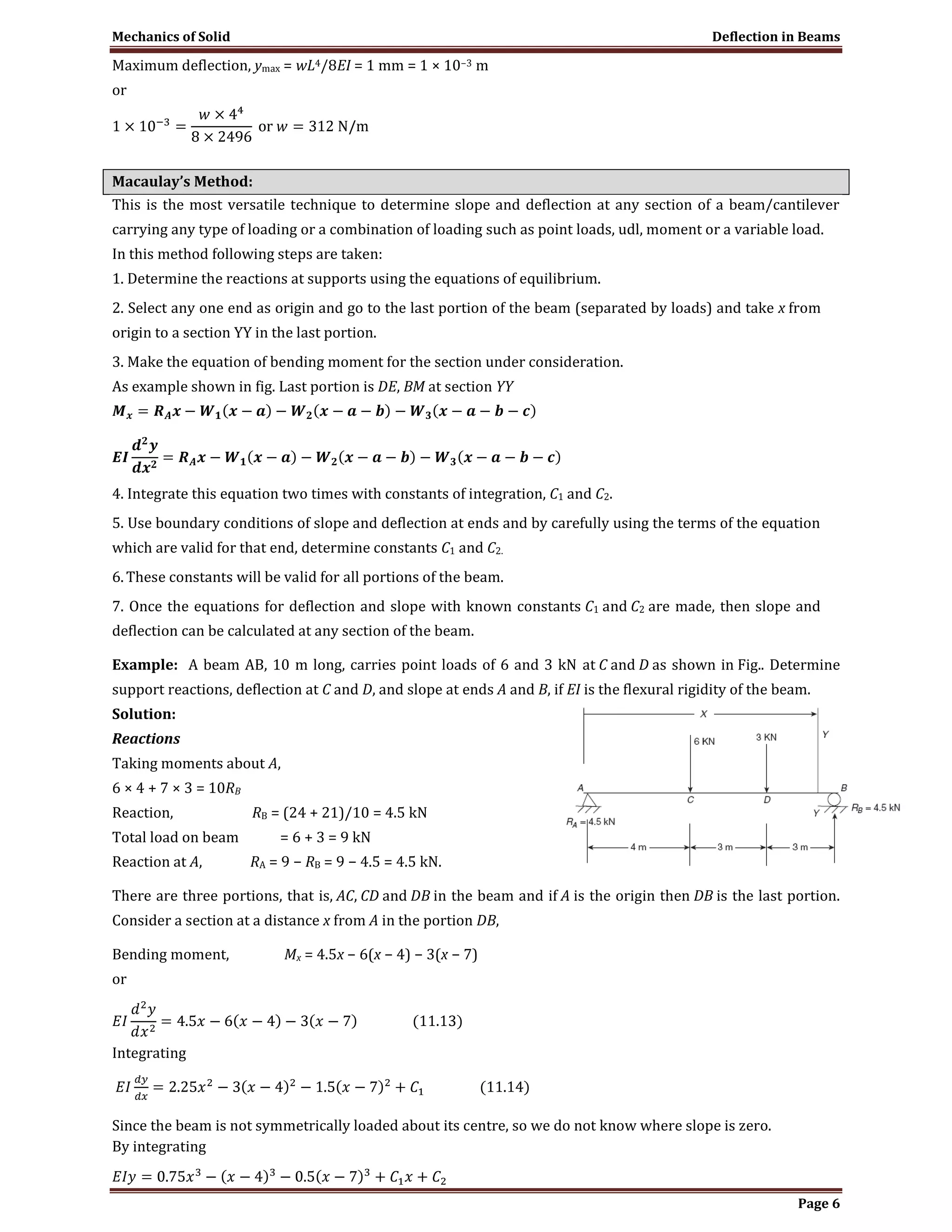 Mechanics of Solid Deflection in Beams
Page 6
Maximum deflection, ymax = wL4/8EI = 1 mm = 1 × 10−3 m
or
Macaulay’s Method:
This is the most versatile technique to determine slope and deflection at any section of a beam/cantilever
carrying any type of loading or a combination of loading such as point loads, udl, moment or a variable load.
In this method following steps are taken:
1. Determine the reactions at supports using the equations of equilibrium.
2. Select any one end as origin and go to the last portion of the beam (separated by loads) and take x from
origin to a section YY in the last portion.
3. Make the equation of bending moment for the section under consideration.
As example shown in fig. Last portion is DE, BM at section YY
4. Integrate this equation two times with constants of integration, C1 and C2.
5. Use boundary conditions of slope and deflection at ends and by carefully using the terms of the equation
which are valid for that end, determine constants C1 and C2.
6.These constants will be valid for all portions of the beam.
7. Once the equations for deflection and slope with known constants C1 and C2 are made, then slope and
deflection can be calculated at any section of the beam.
Example: A beam AB, 10 m long, carries point loads of 6 and 3 kN at C and D as shown in Fig.. Determine
support reactions, deflection at C and D, and slope at ends A and B, if EI is the flexural rigidity of the beam.
Solution:
Reactions
Taking moments about A,
6 × 4 + 7 × 3 = 10RB
Reaction, RB = (24 + 21)/10 = 4.5 kN
Total load on beam = 6 + 3 = 9 kN
Reaction at A, RA = 9 − RB = 9 − 4.5 = 4.5 kN.
There are three portions, that is, AC, CD and DB in the beam and if A is the origin then DB is the last portion.
Consider a section at a distance x from A in the portion DB,
Bending moment, Mx = 4.5x − 6(x − 4) − 3(x − 7)
or
Integrating
Since the beam is not symmetrically loaded about its centre, so we do not know where slope is zero.
By integrating
 