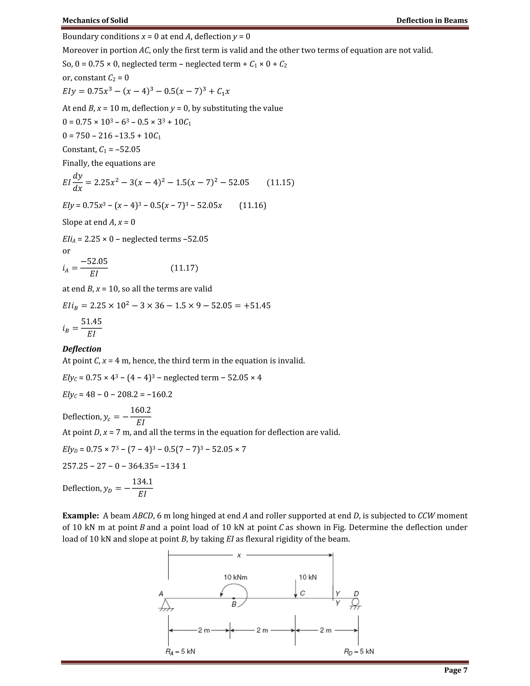 Mechanics of Solid Deflection in Beams
Page 7
Boundary conditions x = 0 at end A, deflection y = 0
Moreover in portion AC, only the first term is valid and the other two terms of equation are not valid.
So, 0 = 0.75 × 0, neglected term – neglected term + C1 × 0 + C2
or, constant C2 = 0
At end B, x = 10 m, deflection y = 0, by substituting the value
0 = 0.75 × 103 – 63 – 0.5 × 33 + 10C1
0 = 750 – 216 –13.5 + 10C1
Constant, C1 = –52.05
Finally, the equations are
EIy = 0.75x3 − (x − 4)3 − 0.5(x − 7)3 − 52.05x (11.16)
Slope at end A, x = 0
EIiA = 2.25 × 0 – neglected terms –52.05
or
at end B, x = 10, so all the terms are valid
Deflection
At point C, x = 4 m, hence, the third term in the equation is invalid.
EIyC = 0.75 × 43 − (4 − 4)3 − neglected term − 52.05 × 4
EIyC = 48 − 0 − 208.2 = −160.2
At point D, x = 7 m, and all the terms in the equation for deflection are valid.
EIyD = 0.75 × 73 − (7 − 4)3 − 0.5(7 − 7)3 − 52.05 × 7
257.25 − 27 − 0 − 364.35= −134 1
Example: A beam ABCD, 6 m long hinged at end A and roller supported at end D, is subjected to CCW moment
of 10 kN m at point B and a point load of 10 kN at point C as shown in Fig. Determine the deflection under
load of 10 kN and slope at point B, by taking EI as flexural rigidity of the beam.
 