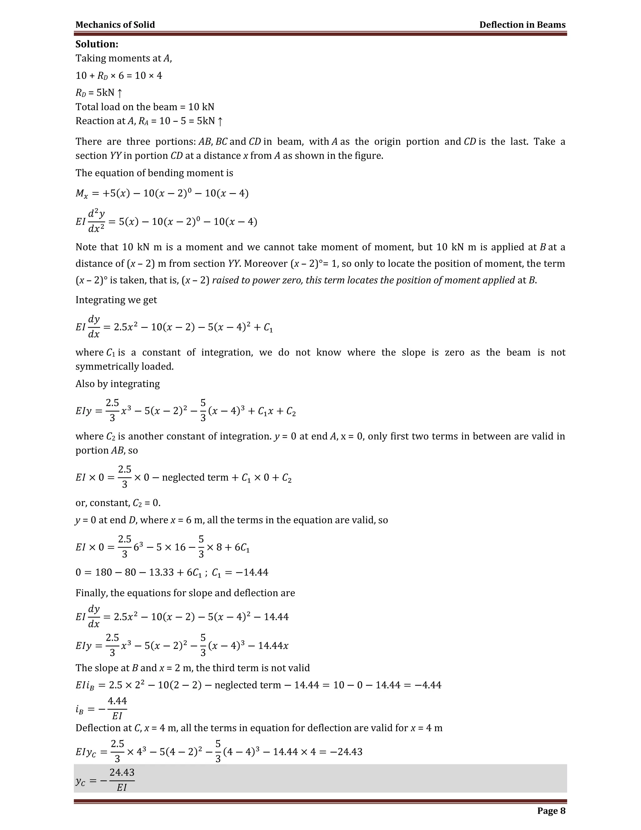 Mechanics of Solid Deflection in Beams
Page 8
Solution:
Taking moments at A,
10 + RD × 6 = 10 × 4
RD = 5kN ↑
Total load on the beam = 10 kN
Reaction at A, RA = 10 – 5 = 5kN ↑
There are three portions: AB, BC and CD in beam, with A as the origin portion and CD is the last. Take a
section YY in portion CD at a distance x from A as shown in the figure.
The equation of bending moment is
Note that 10 kN m is a moment and we cannot take moment of moment, but 10 kN m is applied at B at a
distance of (x – 2) m from section YY. Moreover (x – 2)°= 1, so only to locate the position of moment, the term
(x – 2)° is taken, that is, (x – 2) raised to power zero, this term locates the position of moment applied at B.
Integrating we get
where C1 is a constant of integration, we do not know where the slope is zero as the beam is not
symmetrically loaded.
Also by integrating
where C2 is another constant of integration. y = 0 at end A, x = 0, only first two terms in between are valid in
portion AB, so
or, constant, C2 = 0.
y = 0 at end D, where x = 6 m, all the terms in the equation are valid, so
Finally, the equations for slope and deflection are
The slope at B and x = 2 m, the third term is not valid
Deflection at C, x = 4 m, all the terms in equation for deflection are valid for x = 4 m
 