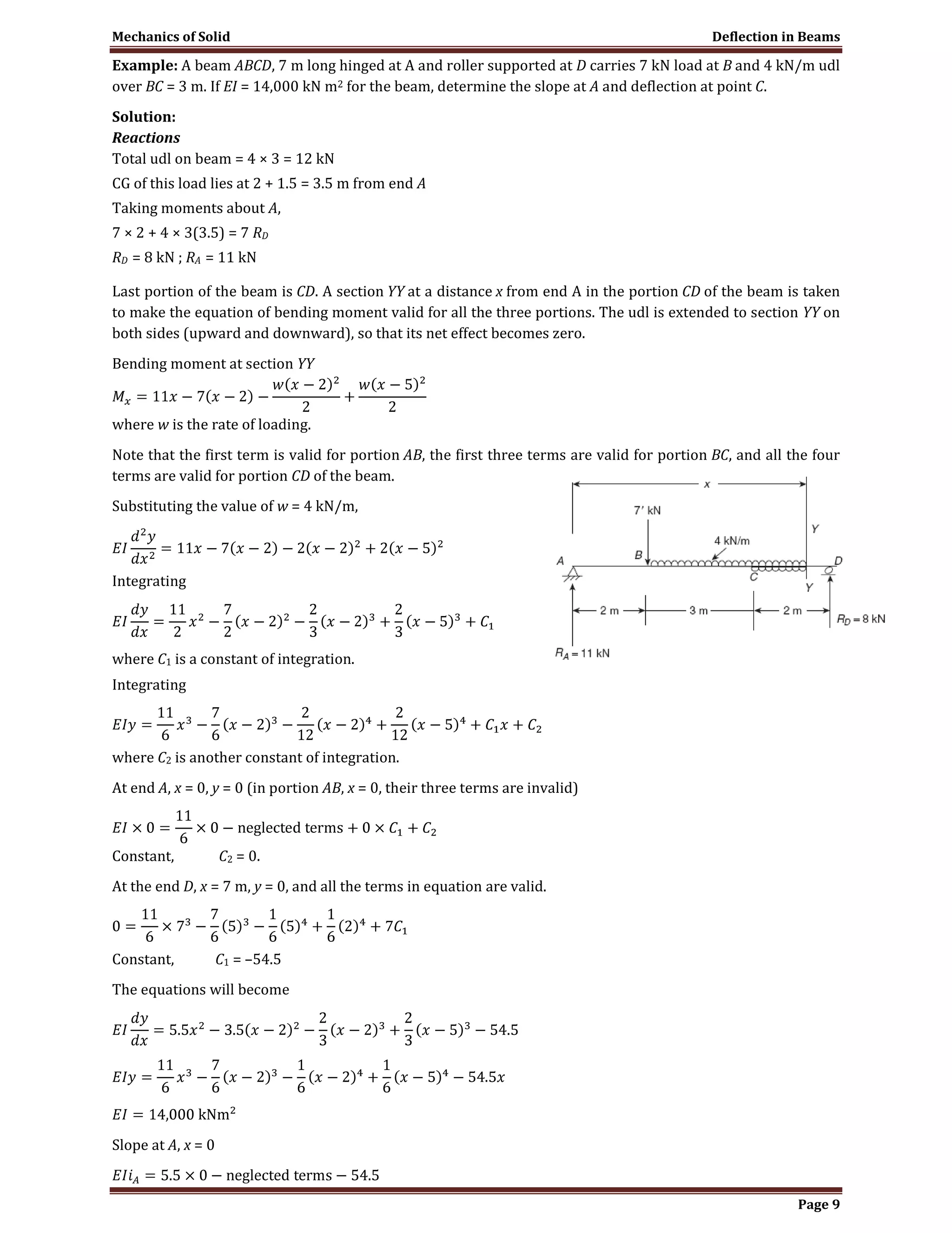 Mechanics of Solid Deflection in Beams
Page 9
Example: A beam ABCD, 7 m long hinged at A and roller supported at D carries 7 kN load at B and 4 kN/m udl
over BC = 3 m. If EI = 14,000 kN m2 for the beam, determine the slope at A and deflection at point C.
Solution:
Reactions
Total udl on beam = 4 × 3 = 12 kN
CG of this load lies at 2 + 1.5 = 3.5 m from end A
Taking moments about A,
7 × 2 + 4 × 3(3.5) = 7 RD
RD = 8 kN ; RA = 11 kN
Last portion of the beam is CD. A section YY at a distance x from end A in the portion CD of the beam is taken
to make the equation of bending moment valid for all the three portions. The udl is extended to section YY on
both sides (upward and downward), so that its net effect becomes zero.
Bending moment at section YY
where w is the rate of loading.
Note that the first term is valid for portion AB, the first three terms are valid for portion BC, and all the four
terms are valid for portion CD of the beam.
Substituting the value of w = 4 kN/m,
Integrating
where C1 is a constant of integration.
Integrating
where C2 is another constant of integration.
At end A, x = 0, y = 0 (in portion AB, x = 0, their three terms are invalid)
Constant, C2 = 0.
At the end D, x = 7 m, y = 0, and all the terms in equation are valid.
Constant, C1 = –54.5
The equations will become
Slope at A, x = 0
 