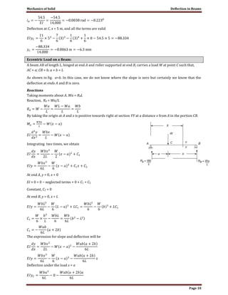 Mechanics of Solid Deflection in Beams
Page 10
Deflection at C, x = 5 m, and all the terms are valid
Eccentric Load on a Beam:
A beam AB of length L, hinged at end A and roller supported at end B, carries a load W at point C such that,
AC = a; CB = b; a + b = L
As shown in fig. a<b. In this case, we do not know where the slope is zero but certainly we know that the
deflection at ends A and B is zero.
Reactions
Taking moments about A, Wa = RBL
Reaction, RB = Wa/L
By taking the origin at A and x is positive towards right at section YY at a distance x from A in the portion CB.
Integrating two times, we obtain
At end A, y = 0, x = 0
EI × 0 = 0 − neglected terms + 0 × C1 + C2
Constant, C2 = 0
At end B, y = 0, x = L
The expression for slope and deflection will be
Deflection under the load x = a
 