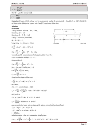 Mechanics of Solid Deflection in Beams
Page 11
If a = b = L/2 (for central load)
Example : A beam ABC, 8 m long carries an eccentric load at B, such that AB = 3 m, BC= 5 m. If EI = 5,000 kN
m2, determine (1) slope at ends A and C, and (2) maximum deflection.
Solution:
Reactions
Taking moment about A, 8 × 3 = 8 Rc
Reaction, Rc = 3 kN
Reaction, RA = 8 – 3 = 5 kN
Taking a section in portion BC,
Mx = 5x – 8(x – 3)
Integrating two times, we obtain
where C1 and C2 are constants of integration. At x = 0, y = 0,
EI × 0 = –omitted term + 0 × C1 + C2
Constant, C2 = 0
At x = 8 m, end C, deflection y = 0
Equation for slope will become
At A, x = 0
At C, x = 8 m
ymax occurs in the beam where slope dy/dx is zero. Let us find location of ymax’
x = 3.718 m
Substituting the value of x in equation of deflection,
 