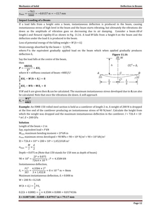Mechanics of Solid Deflection in Beams
Page 12
Impact Loading of a Beam:
If a load falls from a height onto a beam, instantaneous deflection is produced in the beam, causing
instantaneous stress of high level in the beam and the beam starts vibrating, but ultimately the vibrations die
down as the amplitude of vibration goes on decreasing due to air damping. Consider a beam AB of
length L and flexural rigidity EI as shown in Fig. 11.16. A load W falls from a height h on the beam and the
deflection under the load δi is produced in the beam.
Loss of potential energy of the falling weight = W (h + δi)
Strain energy absorbed by the beam = 1/2Pδi,
where P is the equivalent gradually applied load on the beam which when applied gradually produces
deflection δi.
Say the load falls at the centre of the beam,
then
where K = stiffness constant of beam =48EI/L3
If W and h are given then δi can be calculated. The maximum instantaneous stress developed due to δi can also
be calculated. Note that once the vibrations die down. δi will approach
Example: An ISMB 150 rolled steel section is held as a cantilever of length 2 m. A weight of 200 N is dropped
at the free end of the cantilever producing an instantaneous stress of 90 N/mm2. Calculate the height from
which the weight was dropped and the maximum instantaneous deflection in the cantilever. I = 726.4 × 10–
8 m4, E = 200 GPa
Solution
Length of the beam = 2 m
Say, equivalent load = P kN
Mmax, maximum bending moment = 2P kN m
σmax, maximum stress developed = 90 MPa = 90 × 106 N/m2 = 90 × 103 kN/m2
EI = 726.4 × 10-8 × 200 × 106 = 1,452.8 kN m2
Depth = 0.075 m (Note that 150 stands for 150 mm as depth of beam)
Instantaneous deflection,
Maximum instantaneous deflection, δi = 0.008 m
W = 200 N = 0.2 kN
h = 0.087108 – 0.008 = 0.07917 m = 79.17 mm
Figure 11.16
 