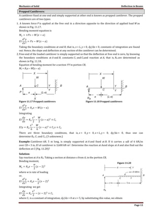 Mechanics of Solid Deflection in Beams
Page 13
Propped Cantilevers:
A cantilever fixed at one end and simply supported at other end is known as propped cantilever. The propped
cantilevers are of two types:
1. A known force P is applied at the free end in a direction opposite to the direction of applied load W as
shown in Fig. 11.17.
Bending moment equation is
Taking the boundary conditions at end B, that is, x = L, y = 0, dy/dx = 0, constants of integration are found
out. Hence, the slope and deflection at any section of the cantilever can be determined.
2.Free-end of the loaded cantilever is simply supported so that the deflection at free end is zero, by knowing
the boundary conditions at A and B, constants C1 and C2and reaction at A, that is, RA are determined as
shown in Fig. 11.18.
Equation of bending moment for a section YY in portion CB,
Mx = RAx – W(x – a)
Figure 11.17 Propped cantilevers Figure 11.18 Propped cantilevers
Integrating
There are three boundary conditions, that is, x = 0, y = 0, x = L, y = 0, dy/dx = 0, thus one can
determine RA, C1 and C2, (3 unknowns.)
Example: Cantilever AB, 5 m long, is simply supported at A and fixed at B. If it carries a udl of 6 kN/m
over CB = 3 m, EI of cantilever is 3,600 kN m2. Determine the reaction at Aand slope at A and also find out the
deflection at C (Fig. 11.20)?
Solution:
Say reaction at A is RA. Taking a section at distance x from A, in the portion CB,
Bending moment,
where w is rate of loading
or,
Integrating we get
where C1 is a constant of integration; dy/dx = 0 at x = 5, by substituting this value, we obtain
Figure 11.20
 