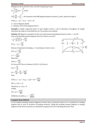 Mechanics of Solid Deflection in Beams
Page 16
Multiply by xdx on both the sides, and then integrating, we get
a = area of diagram abcdef.
= distance of CG of this diagram from A
Example: A simply supported beam of span length L carries a udl of intensity w throughout its length.
Determine the slope at A and deflection at C by moment area method.
Solution: BM diagram is parabolic for this case with maximum bending moment at centre = + wL2/8
Area of the bending moment diagram from A to C that is, area AC′C
Because of symmetrical loading, ic = 0, and slope at centre is zero.
Now area,
CG of area AC’C lies at a distance of (5/8 × L/2) from A.
Now,
But xc = L/2, ic = 0
Therefore, xA = 0, yA = 0
Finally,
Conjugate Beam Method:
In this method, bending moment diagram for beam due to transverse loads on it is considered as loading
diagram (but in term of variation of bending moment). Taking this bending moment diagram as loading
diagram on the beam, reactions are calculated at supports (in term of bending moment). Thus,
 