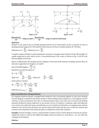 Mechanics of Solid Deflection in Beams
Page 17
Figure 11.27 Figure 11.28
Deflection
Moment at any section due to variable bending moment can be determined, say M′c is moment at C due to
bending moment diagram AC′ D′B, and M′D is the moment at D due to variable moment AC′ D′B, then,
A simple example will help in understanding the concepts of conjugate beam method. A beam AB of length L is
simply supported at ends, which carries a concentrated load at the centre as shown in Fig. 11.28. EI is the
flexural rigidity of the beam.
Figure 11.28(b) shows the bending moment diagram of the beam with maximum bending moment, WL/4 at
the centre supported over length L, at A and B.
Reactions at A and B are given as
At the point C, moment
Slope and Deflection of Stepped Beams:
For stepped cantilevers/beams, conjugate beam method is very conveniently applied. In such cases, bending
moment diagram is plotted for the beam/cantilever with bending moment diagram as a load diagram and the
reactions at ends are obtained. The ratio of reaction/EI gives slope at the end, ratio of moment (of bending
moment) divided by EI gives deflection at any section. In case of cantilever, maximum slope and deflection
occur at free end, while both slope and deflection are zero at fixed end. Therefore in conjugate beam method,
cantilever free end becomes the fixed one and the fixed end becomes the free one, so that the reaction and
moment can be obtained at this fixed end (which is initially free end) of the cantilever.
Example: A beam of length L carries a central load W as shown in Fig. 11.32(a). Moment of inertia for quarter
length from ends is I1 and for the middle half length moment of inertia is I2, such that I2 = 2I1, now draw the
conjugate beam diagram.
Solution:
 