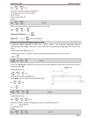 Mechanics of Solid Deflection in Beams
Page 3
where C2 is another constant of integration.
The deflection y = 0 at x = 0, at end A,
0 = 0 − 0 + C2
Hence, constant, C2 = 0
Finally,
Deflection at C, x = L/2, by substituting the value in Eq. (11.4),
A Beam Carrying Udl with Simply Supported Ends:
A beam AB, simply supported at ends over a span L, carries a udl (uniformly distributed load) of
intensity w per unit length. Total load on beam = wL, due to symmetrical loading about the centre of the
beam.
Reactions, RA = RB = wL/2, Fig. 11.4.
Considering a section at a distance of x from end A, then the bending moment at this section is
In this case, Eq. (11.5) is sufficient to determine the slope and deflection at any section of the beam as there is
only one portion, AB.
Integrating Eq. (11.5),
where C1 is a constant of integration.
Slope dy/dx = 0, at x = L/2, by substituting this value,
Integrating Eq. (11.6),
where C2 is another constant of integration at end A, x = 0, deflection, y = 0.
So, 0 = 0 − 0 + C2
or constant, C2 = 0.
Finally,
Figure 11.4
 