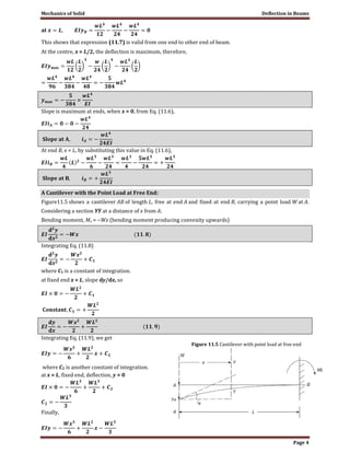 Mechanics of Solid Deflection in Beams
Page 4
This shows that expression (11.7) is valid from one end to other end of beam.
At the centre, x = L/2, the deflection is maximum, therefore,
Slope is maximum at ends, when x = 0, from Eq. (11.6),
At end B, x = L, by substituting this value in Eq. (11.6),
A Cantilever with the Point Load at Free End:
Figure11.5 shows a cantilever AB of length L, free at end A and fixed at end B, carrying a point load W at A.
Considering a section YY at a distance of x from A.
Bending moment, Mx = −Wx (bending moment producing convexity upwards)
Integrating Eq. (11.8)
where C1 is a constant of integration.
at fixed end x = L, slope dy/dx, so
Integrating Eq. (11.9), we get
where C2 is another constant of integration.
at x = L, fixed end, deflection, y = 0
Finally,
Figure 11.5 Cantilever with point load at free end
 