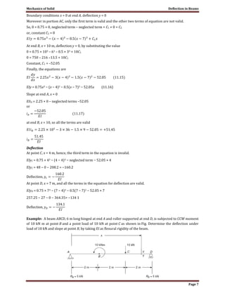 Mechanics of Solid Deflection in Beams
Page 7
Boundary conditions x = 0 at end A, deflection y = 0
Moreover in portion AC, only the first term is valid and the other two terms of equation are not valid.
So, 0 = 0.75 × 0, neglected term – neglected term + C1 × 0 + C2
or, constant C2 = 0
At end B, x = 10 m, deflection y = 0, by substituting the value
0 = 0.75 × 103 – 63 – 0.5 × 33 + 10C1
0 = 750 – 216 –13.5 + 10C1
Constant, C1 = –52.05
Finally, the equations are
EIy = 0.75x3 − (x − 4)3 − 0.5(x − 7)3 − 52.05x (11.16)
Slope at end A, x = 0
EIiA = 2.25 × 0 – neglected terms –52.05
or
at end B, x = 10, so all the terms are valid
Deflection
At point C, x = 4 m, hence, the third term in the equation is invalid.
EIyC = 0.75 × 43 − (4 − 4)3 − neglected term − 52.05 × 4
EIyC = 48 − 0 − 208.2 = −160.2
At point D, x = 7 m, and all the terms in the equation for deflection are valid.
EIyD = 0.75 × 73 − (7 − 4)3 − 0.5(7 − 7)3 − 52.05 × 7
257.25 − 27 − 0 − 364.35= −134 1
Example: A beam ABCD, 6 m long hinged at end A and roller supported at end D, is subjected to CCW moment
of 10 kN m at point B and a point load of 10 kN at point C as shown in Fig. Determine the deflection under
load of 10 kN and slope at point B, by taking EI as flexural rigidity of the beam.
 