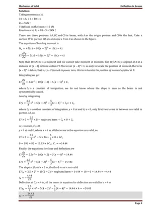 Mechanics of Solid Deflection in Beams
Page 8
Solution:
Taking moments at A,
10 + RD × 6 = 10 × 4
RD = 5kN ↑
Total load on the beam = 10 kN
Reaction at A, RA = 10 – 5 = 5kN ↑
There are three portions: AB, BC and CD in beam, with A as the origin portion and CD is the last. Take a
section YY in portion CD at a distance x from A as shown in the figure.
The equation of bending moment is
Note that 10 kN m is a moment and we cannot take moment of moment, but 10 kN m is applied at B at a
distance of (x – 2) m from section YY. Moreover (x – 2)°= 1, so only to locate the position of moment, the term
(x – 2)° is taken, that is, (x – 2) raised to power zero, this term locates the position of moment applied at B.
Integrating we get
where C1 is a constant of integration, we do not know where the slope is zero as the beam is not
symmetrically loaded.
Also by integrating
where C2 is another constant of integration. y = 0 at end A, x = 0, only first two terms in between are valid in
portion AB, so
or, constant, C2 = 0.
y = 0 at end D, where x = 6 m, all the terms in the equation are valid, so
Finally, the equations for slope and deflection are
The slope at B and x = 2 m, the third term is not valid
Deflection at C, x = 4 m, all the terms in equation for deflection are valid for x = 4 m
 