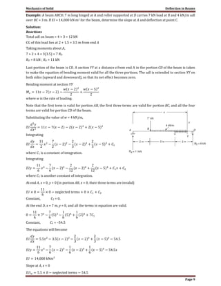 Mechanics of Solid Deflection in Beams
Page 9
Example: A beam ABCD, 7 m long hinged at A and roller supported at D carries 7 kN load at B and 4 kN/m udl
over BC = 3 m. If EI = 14,000 kN m2 for the beam, determine the slope at A and deflection at point C.
Solution:
Reactions
Total udl on beam = 4 × 3 = 12 kN
CG of this load lies at 2 + 1.5 = 3.5 m from end A
Taking moments about A,
7 × 2 + 4 × 3(3.5) = 7 RD
RD = 8 kN ; RA = 11 kN
Last portion of the beam is CD. A section YY at a distance x from end A in the portion CD of the beam is taken
to make the equation of bending moment valid for all the three portions. The udl is extended to section YY on
both sides (upward and downward), so that its net effect becomes zero.
Bending moment at section YY
where w is the rate of loading.
Note that the first term is valid for portion AB, the first three terms are valid for portion BC, and all the four
terms are valid for portion CD of the beam.
Substituting the value of w = 4 kN/m,
Integrating
where C1 is a constant of integration.
Integrating
where C2 is another constant of integration.
At end A, x = 0, y = 0 (in portion AB, x = 0, their three terms are invalid)
Constant, C2 = 0.
At the end D, x = 7 m, y = 0, and all the terms in equation are valid.
Constant, C1 = –54.5
The equations will become
Slope at A, x = 0
 