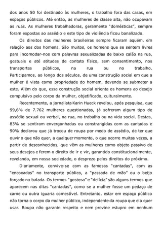 dos anos 50 foi destinado às mulheres, o trabalho fora das casas, em
espaços públicos. Até então, as mulheres de classe alta, não ocupavam
as ruas. As mulheres trabalhadoras, geralmente “domésticas”, sempre
foram expostas ao assédio e este tipo de violência ficou banalizado.
Os direitos das mulheres brasileiras sempre ficaram aquém, em
relação aos dos homens. São muitos, os homens que se sentem livres
para incomodar-nos com palavras sexualizadas de baixo calão na rua,
gestuais e até atitudes de contato físico, sem consentimento, nos
transportes públicos, na rua ou no trabalho.
Participamos, ao longo dos séculos, de uma construção social em que a
mulher é vista como propriedade do homem, devendo se submeter a
este. Além do que, essa construção social orienta os homens ao desejo
compulsivo pelo corpo da mulher, objetificado, culturalmente.
Recentemente, a jornalista Karin Hueck revelou, após pesquisa, que
99,6% de 7.762 mulheres questionadas, já sofreram algum tipo de
assédio sexual ou verbal, na rua, no trabalho ou na vida social. Destas,
83% se sentiram envergonhadas ou constrangidas com as cantadas e
90% declarou que já trocou de roupa por medo de assédio, de ter que
ouvir o que não quer, a qualquer momento, o que ocorre muitas vezes, a
partir de desconhecidos, que vêm as mulheres como objeto passivo de
seus desejos e ferem o direito de ir e vir, garantido constitucionalmente,
revelando, em nossa sociedade, o desprezo pelos direitos do próximo.
Diariamente, convive-se com as famosas “cantadas”, com as
“encoxadas” no transporte público, a “passada de mão” ou o beijo
forçado na balada. Os termos “gostosa” e “delícia” são alguns termos que
aparecem nas ditas “cantadas”, como se a mulher fosse um pedaço de
carne ou outra iguaria comestível. Entretanto, estar em espaço público
não torna o corpo da mulher público, independente da roupa que ela quer
usar. Roupa não garante respeito e nem previne estupro em nenhum
 