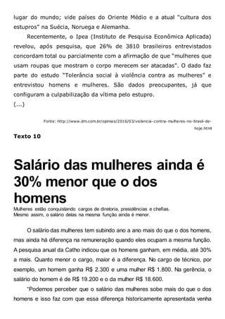 lugar do mundo; vide países do Oriente Médio e a atual “cultura dos
estupros” na Suécia, Noruega e Alemanha.
Recentemente, o Ipea (Instituto de Pesquisa Econômica Aplicada)
revelou, após pesquisa, que 26% de 3810 brasileiros entrevistados
concordam total ou parcialmente com a afirmação de que “mulheres que
usam roupas que mostram o corpo merecem ser atacadas”. O dado faz
parte do estudo “Tolerância social à violência contra as mulheres” e
entrevistou homens e mulheres. São dados preocupantes, já que
configuram a culpabilização da vítima pelo estupro.
(...)
Fonte: http://www.dm.com.br/opiniao/2016/03/violencia-contra-mulheres-no-brasil-de-
hoje.html
Texto 10
Salário das mulheres ainda é
30% menor que o dos
homens
Mulheres estão conquistando cargos de diretoria, presidências e chefias.
Mesmo assim, o salário delas na mesma função ainda é menor.
O salário das mulheres tem subindo ano a ano mais do que o dos homens,
mas ainda há diferença na remuneração quando eles ocupam a mesma função.
A pesquisa anual da Catho indicou que os homens ganham, em média, até 30%
a mais. Quanto menor o cargo, maior é a diferença. No cargo de técnico, por
exemplo, um homem ganha R$ 2.300 e uma mulher R$ 1.800. Na gerência, o
salário do homem é de R$ 19.200 e o da mulher R$ 18.600.
“Podemos perceber que o salário das mulheres sobe mais do que o dos
homens e isso faz com que essa diferença historicamente apresentada venha
 