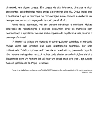 diminuindo em alguns cargos. Em cargos de alta liderança, diretores e vice-
presidentes, essa diferença média chega a ser menor que 4%. O que indica que
a tendência é que a diferença da remuneração entre homens e mulheres vai
desaparecer num curto espaço de tempo”, prevê Murilo.
Antes disso acontecer, vai ser preciso convencer o mercado. Muitas
empresas de recrutamento e seleção costumam olhar as mulheres com
desconfiança e questionar se elas serão capazes de equilibrar a vida pessoal e
com a profissional.
“A mulher se afasta do mercado e como qualquer candidato o mercado
muitas vezes não entende que esse afastamento aconteceu por uma
maternidade. Existe um preconceito que ela se desatualizou, que ela de repente
não merece mais ganhar tanto. A mulher pode sim ter uma diminuição salarial e
equiparada com um homem ela vai ficar um pouco mais pra trás”, diz Juliana
Alvarez, gerente da da Page Personnel.
Fonte:http://g1.globo.com/jornal-hoje/noticia/2015/03/salario-das-mulheres-ainda-e-30-menor-que-o-dos-
homens.html
 