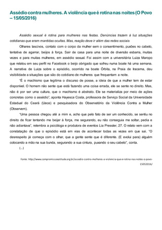 Assédiocontramulheres. A violênciaqueé rotinanas noites(O Povo
– 15/05/2016)
Assédio sexual é rotina para mulheres nas festas. Denúncias trazem à luz situações
cotidianas que eram mantidas ocultas. Mas, reação deve ir além das redes sociais
Olhares lascivos, contato com o corpo da mulher sem o consentimento, puxões no cabelo,
tentativa de agarrar, beijos à força. Sair de casa para uma noite de diversão esbarra, muitas
vezes e para muitas mulheres, em assédio sexual. Foi assim com a universitária Luiza Maropo
que relatou em seu perfil no Facebook o beijo obrigado que sofreu numa boate há uma semana.
A narrativa de Luiza sobre o episódio, ocorrido na boate Órbita, na Praia de Iracema, deu
visibilidade a situações que são do cotidiano de mulheres que frequentam a noite.
“É o machismo que legitima o discurso de posse, a ideia de que a mulher tem de estar
disponível. O homem não sente que está fazendo uma coisa errada, ele se sente no direito. Mas,
não é por ser uma cultura, que o machismo é abstrato. Ele se materializa por meio de ações
concretas como o assédio”, aponta Hayesca Costa, professora de Serviço Social da Universidade
Estadual do Ceará (Uece) e pesquisadora do Observatório da Violência Contra a Mulher
(Observem).
“Uma pessoa chegou até a mim e, acho que pelo fato de ser um conhecido, se sentiu no
direito de ficar tentando me beijar à força, me segurando, eu não conseguia me soltar, pedia e
não adiantava”, relembra a psicóloga e produtora de eventos Lia Pressler, 27. O relato vem com a
constatação de que o episódio está em vias de acontecer todas as vezes em que sai. “O
desrespeito já começa com o olhar, que a gente sente que é diferente. (E evolui para) alguém
colocando a mão na sua bunda, segurando a sua cintura, puxando o seu cabelo”, conta.
(...)
Fonte: http://www.compromissoeatitude.org.br/assedio-contra-mulheres-a-violencia-que-e-rotina-nas-noites-o-povo-
15052016/
 