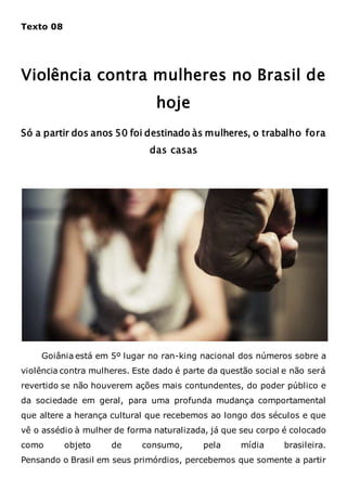 Texto 08
Violência contra mulheres no Brasil de
hoje
Só a partir dos anos 50 foi destinado às mulheres, o trabalho fora
das casas
Goiânia está em 5º lugar no ran-king nacional dos números sobre a
violência contra mulheres. Este dado é parte da questão social e não será
revertido se não houverem ações mais contundentes, do poder público e
da sociedade em geral, para uma profunda mudança comportamental
que altere a herança cultural que recebemos ao longo dos séculos e que
vê o assédio à mulher de forma naturalizada, já que seu corpo é colocado
como objeto de consumo, pela mídia brasileira.
Pensando o Brasil em seus primórdios, percebemos que somente a partir
 