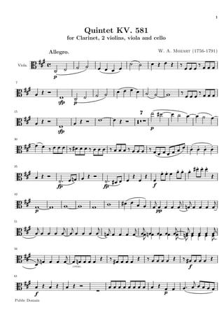 1


                                         Quintet KV. 581
                              for Clarinet, 2 violins, viola and cello

                  Allegro.                                           W. A. Mozart (1756-1791)


     Viola.


                    p
 7




                        sfp      p
15
                                                           7


                                                                p
                        sfp
30




35




                        fp                   fp                  f
42




              p                                                      pp

51




56




                                cresc.                                           f
61




              f                                                           p
Public Domain
 