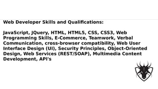 Web Developer Skills and Qualifications:
JavaScript, JQuery, HTML, HTML5, CSS, CSS3, Web
Programming Skills, E-Commerce, Teamwork, Verbal
Communication, cross-browser compatibility, Web User
Interface Design (UI), Security Principles, Object-Oriented
Design, Web Services (REST/SOAP), Multimedia Content
Development, API's
 