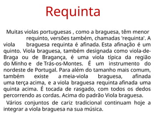 Requinta
Muitas violas portuguesas , como a braguesa, têm menor
requinto, versões também, chamadas 'requinta'. A
viola braguesa requinta é afinada. Esta afinação é um
quinto. Viola braguesa, também designada como viola-de-
Braga ou de Bragança, é uma viola típica da região
do Minho e de Trás-os-Montes. É um instrumento do
nordeste de Portugal. Para além do tamanho mais comum,
também existe a meia-viola braguesa, afinada
uma terça acima, e a viola braguesa requinta afinada uma
quinta acima. É tocada de rasgado, com todos os dedos
percorrendo as cordas. Acima do padrão Viola braguesa.
Vários conjuntos de cariz tradicional continuam hoje a
integrar a viola braguesa na sua música.
 