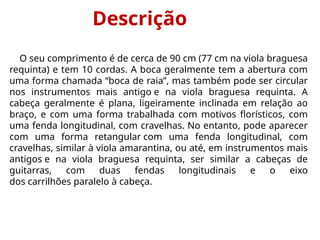 Descrição
O seu comprimento é de cerca de 90 cm (77 cm na viola braguesa
requinta) e tem 10 cordas. A boca geralmente tem a abertura com
uma forma chamada “boca de raia”, mas também pode ser circular
nos instrumentos mais antigo e na viola braguesa requinta. A
cabeça geralmente é plana, ligeiramente inclinada em relação ao
braço, e com uma forma trabalhada com motivos florísticos, com
uma fenda longitudinal, com cravelhas. No entanto, pode aparecer
com uma forma retangular com uma fenda longitudinal, com
cravelhas, similar à viola amarantina, ou até, em instrumentos mais
antigos e na viola braguesa requinta, ser similar a cabeças de
guitarras, com duas fendas longitudinais e o eixo
dos carrilhões paralelo à cabeça.
 