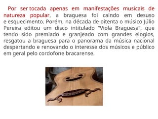 Por ser tocada apenas em manifestações musicais de
natureza popular, a braguesa foi caindo em desuso
e esquecimento. Porém, na década de oitenta o músico Júlio
Pereira editou um disco intitulado “Viola Braguesa”, que
tendo sido premiado e granjeado com grandes elogios,
resgatou a braguesa para o panorama da música nacional
despertando e renovando o interesse dos músicos e público
em geral pelo cordofone bracarense.
 