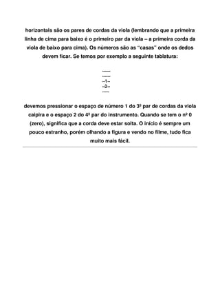 horizontais são os pares de cordas da viola (lembrando que a primeira
linha de cima para baixo é o primeiro par da viola – a primeira corda da
 viola de baixo para cima). Os números são as “casas” onde os dedos
       devem ficar. Se temos por exemplo a seguinte tablatura:




devemos pressionar o espaço de número 1 do 3º par de cordas da viola
 caipira e o espaço 2 do 4º par do instrumento. Quando se tem o nº 0
  (zero), significa que a corda deve estar solta. O início é sempre um
  pouco estranho, porém olhando a figura e vendo no filme, tudo fica
                           muito mais fácil.
 
