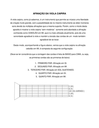 AFINAÇÃO DA VIOLA CAIPIRA

A viola caipira, como já sabemos, é um instrumento que permite ao músico uma liberdade
de criação muito grande, com a possibilidade de no mesmo instrumento se obter inúmeros
  sons devido às múltiplas afinações que a mesma suporta. Porém, como o intuito desta
   apostila é mostrar a viola caipira “sem mistérios” somente será abordada a afinação
   conhecida como CEBOLÃO em MI, que é a mais utilizada atualmente, pois dá uma
   sonoridade agradável à viola e mantém a tensão das cordas de um modo também
                                 agradável de se tocar.

   Deste modo, acompanhando a figura abaixo, vemos que a viola caipira na afinação
                 cebolão em MI, é composta da seguinte configuração:

(Deve-se ter consciência que a contagem das cordas é feita de BAIXO para CIMA, ou seja,
                     as primeiras cordas são as primeiras de baixo)

                            1. PRIMEIRO PAR: Afinação em SI.
                           2. SEGUNDO PAR: Afinação em MI.
                   3. TERCEIRO PAR: Afinação em SOL SUSTENIDO.
                            4. QUARTO PAR: Afinação em SI.
                            5. QUINTO PAR: Afinação em MI.
 