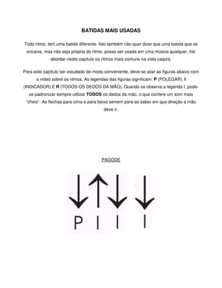 BATIDAS MAIS USADAS

Todo ritmo, tem uma batida diferente. Isto também não quer dizer que uma batida que se
 encaixe, mas não seja própria do ritmo, possa ser usada em uma música qualquer. Irei
             abordar neste capítulo os ritmos mais comuns na viola caipira.

Para este capítulo ser estudado de modo conveniente, deve-se aliar as figuras abaixo com
      o vídeo sobre os ritmos. As legendas das figuras significam: P (POLEGAR), I
(INDICADOR) E R (TODOS OS DEDOS DA MÃO). Quando se observa a legenda I, pode-
  se padronizar sempre utilizar TODOS os dedos da mão, o que confere um som mais
 “cheio”. As flechas para cima e para baixo servem para se saber em que direção a mão
                                        deve ir.




                                       PAGODE
 