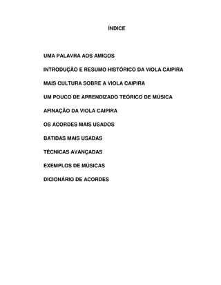 ÍNDICE




UMA PALAVRA AOS AMIGOS

INTRODUÇÃO E RESUMO HISTÓRICO DA VIOLA CAIPIRA

MAIS CULTURA SOBRE A VIOLA CAIPIRA

UM POUCO DE APRENDIZADO TEÓRICO DE MÚSICA

AFINAÇÃO DA VIOLA CAIPIRA

OS ACORDES MAIS USADOS

BATIDAS MAIS USADAS

TÉCNICAS AVANÇADAS

EXEMPLOS DE MÚSICAS

DICIONÁRIO DE ACORDES
 