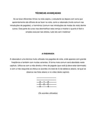 TÉCNICAS AVANÇADAS

    Ao se tocar diferentes ritmos na viola caipira, o estudante se depara com sons que
  aparentemente são difíceis de se fazer na viola, como a rabanada (muito comum nas
introduções de pagodes), o harmônico (comum nas introduções de modas de viola) dentre
  outros. Esta parte do curso visa desmistificar esta crença e mostrar o quanto é fácil e
                  simples executar tais efeitos, tudo isto sem mistérios!




                                     A RABANADA

A rabanada é uma técnica muito utilizada nos pagodes de viola, onde aparece com grande
 freqüência e também com muitas variantes. A forma mais comum será abordada neste
capítulo. Utiliza-se com a mão direita o ritmo de pagode (que você já deve estar dominado)
e com a mão esquerda se efetua os acordes (no total de 3) da tablatura abaixo, tal qual se
                   observa nas fotos abaixo e no vídeo deste capítulo.




                                                            

                                 (Os acordes utilizados)
 