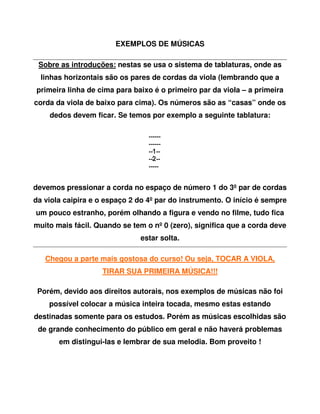 EXEMPLOS DE MÚSICAS

 Sobre as introduções: nestas se usa o sistema de tablaturas, onde as
  linhas horizontais são os pares de cordas da viola (lembrando que a
primeira linha de cima para baixo é o primeiro par da viola – a primeira
corda da viola de baixo para cima). Os números são as “casas” onde os
    dedos devem ficar. Se temos por exemplo a seguinte tablatura:




devemos pressionar a corda no espaço de número 1 do 3º par de cordas
da viola caipira e o espaço 2 do 4º par do instrumento. O início é sempre
um pouco estranho, porém olhando a figura e vendo no filme, tudo fica
muito mais fácil. Quando se tem o nº 0 (zero), significa que a corda deve
                              estar solta.

   Chegou a parte mais gostosa do curso! Ou seja, TOCAR A VIOLA,
                   TIRAR SUA PRIMEIRA MÚSICA!!!

 Porém, devido aos direitos autorais, nos exemplos de músicas não foi
    possível colocar a música inteira tocada, mesmo estas estando
destinadas somente para os estudos. Porém as músicas escolhidas são
 de grande conhecimento do público em geral e não haverá problemas
       em distingui-las e lembrar de sua melodia. Bom proveito !
 