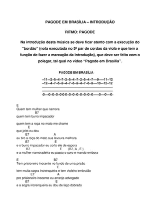 PAGODE EM BRASÍLIA – INTRODUÇÃO

                                 RITMO: PAGODE

  Na introdução desta música se deve ficar atento com a execução do
   “bordão” (nota executada no 5º par de cordas da viola e que tem a
  função de fazer a marcação da introdução), que deve ser feito com o
               polegar, tal qual no vídeo “Pagode em Brasília”.




                                                                  

E
Quem tem mulher que namora
           B7
quem tem burro impacador

quem tem a roça no mato me chame
         E
que jeito eu dou
       E7                  A
eu tiro a roça do mato sua lavoura melhora
       B7                   E
e o burro impacador eu corto ele de espora
        B7                     E    (B7, A , E )
e a mulher namoradeira eu passo o coro e mando embora

E                          B7
Tem prisioneiro inocente no fundo de uma prisão
                              E
tem muita sogra increnqueira e tem violeiro embruião
           E7                 A
pro prisioneiro inocente eu arranjo advogado
       B7                    E
e a sogra increnqueira eu dou de laço dobrado
 