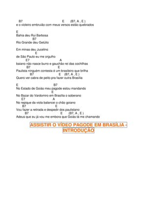 B7                            E    (B7, A , E )
e o violeiro embruião com meus versos estão quebrados

E
Bahia deu Rui Barbosa
           B7
Rio Grande deu Getúlio

Em minas deu Jucelino
              E
de São Paulo eu me orgulho
       E7                      A
baiano não nasce burro e gauchão rei das cochilhas
        B7                    E
Paulista ninguém contesta é um brasileiro que brilha
          B7                   E (B7, A , E )
Quero ver cabra de peito pra fazer outra Brasília

E                           B7
No Estado de Goiás meu pagode estou mandando
                          E
No Bazar do Vardomiro em Brasília o soberano
   E7                      A
No repique da viola balancei o chão goiano
    B7                       E
Vou fazer a retirada e despedir dos paulistano
      B7                         E    (B7, A , E )
Adeus que eu já vou me embora que Goiás tá me chamando

          ASSISTIR O VÍDEO PAGODE EM BRASÍLIA -
                       INTRODUÇÃO
 