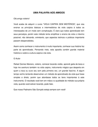 UMA PALAVRA AOS AMIGOS

Olá amigo violeiro!

Você acaba de adquirir o curso “VIOLA CAIPIRA SEM MISTÉRIOS”, que visa
ensinar os princípios básicos e intermediários da viola caipira à todos os
interessados de um modo sem complicação. É claro que todos aprendizado tem
seus percalços, porém este método tenta simplificar o ensino da viola o máximo
possível, não deixando, entretanto, que aspectos teóricos e práticos importante
passem despercebidos.

Assim como conhecer o instrumento é muito importante, conhecer sua história faz
parte do aprendizado. Pensando nisto, esta apostila contém grande material
histórico e sobre a cultura caipira e da viola.

O Autor

Rafael Gomes Mariano, violeiro, comecei tocando violão, aprendi gaita de boca e
hoje me aventuro também na viola caipira, instrumento mágico que desperta em
quem a toca ou ouve seu som pela primeira vez, um grande fascínio. A algum
tempo venho tentando desenvolver um método de aprendizado da viola que fosse
simples e direto, porém que abordasse todos os itens importantes à este
instrumento. O resultado você tem em mãos e a qualidade do método sua própria
viola, quando você estiver tocando, pode falar.

Que nosso Padroeiro São Gonçalo esteja sempre com você!
 