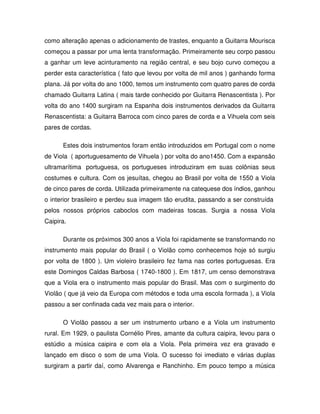 como alteração apenas o adicionamento de trastes, enquanto a Guitarra Mourisca
começou a passar por uma lenta transformação. Primeiramente seu corpo passou
a ganhar um leve acinturamento na região central, e seu bojo curvo começou a
perder esta característica ( fato que levou por volta de mil anos ) ganhando forma
plana. Já por volta do ano 1000, temos um instrumento com quatro pares de corda
chamado Guitarra Latina ( mais tarde conhecido por Guitarra Renascentista ). Por
volta do ano 1400 surgiram na Espanha dois instrumentos derivados da Guitarra
Renascentista: a Guitarra Barroca com cinco pares de corda e a Vihuela com seis
pares de cordas.

      Estes dois instrumentos foram então introduzidos em Portugal com o nome
de Viola ( aportuguesamento de Vihuela ) por volta do ano1450. Com a expansão
ultramarítima portuguesa, os portugueses introduziram em suas colônias seus
costumes e cultura. Com os jesuítas, chegou ao Brasil por volta de 1550 a Viola
de cinco pares de corda. Utilizada primeiramente na catequese dos índios, ganhou
o interior brasileiro e perdeu sua imagem tão erudita, passando a ser construída
pelos nossos próprios caboclos com madeiras toscas. Surgia a nossa Viola
Caipira.

      Durante os próximos 300 anos a Viola foi rapidamente se transformando no
instrumento mais popular do Brasil ( o Violão como conhecemos hoje só surgiu
por volta de 1800 ). Um violeiro brasileiro fez fama nas cortes portuguesas. Era
este Domingos Caldas Barbosa ( 1740-1800 ). Em 1817, um censo demonstrava
que a Viola era o instrumento mais popular do Brasil. Mas com o surgimento do
Violão ( que já veio da Europa com métodos e toda uma escola formada ), a Viola
passou a ser confinada cada vez mais para o interior.

      O Violão passou a ser um instrumento urbano e a Viola um instrumento
rural. Em 1929, o paulista Cornélio Pires, amante da cultura caipira, levou para o
estúdio a música caipira e com ela a Viola. Pela primeira vez era gravado e
lançado em disco o som de uma Viola. O sucesso foi imediato e várias duplas
surgiram a partir daí, como Alvarenga e Ranchinho. Em pouco tempo a música
 