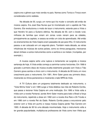 caipira era o gênero que mais vendia no país. Nomes como Tonico e Tinoco eram
considerados como vedetes.

      Na década de 50, surgiu um nome que iria mudar o conceito até então de
música caipira. Era José Dias Nunes que foi imortalizado com o apelido de Tião
Carreiro. Ele revolucionou o modo de tocar o instrumento, estando para a Viola o
que Hendrix foi para a Guitarra elétrica. Na década de 60, com o êxodo rural,
milhares de famílias que viviam em zonas rurais vieram para as cidades,
principalmente as capitais, e cessou-se então um ciclo de aprendizado. Até então
os ensinamentos da Viola Caipira eram passados de pai para filho. O instrumento
passou a ser colocado em um segundo plano. Também nesta década, as várias
influências de músicas de outros países, como os ritmos paraguaios, mexicanos
deram ênfase a outros instrumentos como a sanfona e os metais ( trumpetes, por
exemplo ).

      A musica caipira sofre uma ruptura e lentamente vai surgindo a música
sertaneja de hoje. A Viola então começa a caminhar outros horizontes. Em 1968 é
gravado o primeiro disco de música erudita totalmente gravado com Viola e Tião
Carreiro grava samba e choro com o instrumento. A década de 80 traria um novo
crescimento para o instrumento. Em 1981, Almir Sater grava seu primeiro disco,
mostrando os ritmos pantaneiros e mostrando o lado MPB da Viola.

      A TV Cultura abre um programa totalmente dedicado ao instrumento, o
"Viola Minha Viola" e em 1985 surge a Viola didática nas mão de Roberto Corrêa,
que passa a lecionar Viola Caipira em uma instituição. Em 1990 a Viola volta a
mídia com a novela Pantanal, aonde Almir Sater mostra para todo o Brasil a força
do instrumento, repetindo a dose em 1992 com a novela Ana Raio e Zé Trovão e
em 1996 com a novela Rei do Gado. Roberto Corrêa passa a excursionar pelo
exterior com a Viola em punho e nossa música Caipira perde Tião Carreiro em
1993. A década de 90 foi uma década movimentada. Hoje o instrumento volta a
ter grande popularidade, multiplica-se professores de Viola como Ivan Vilela que
 