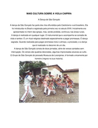 MAIS CULTURA SOBRE A VIOLA CAIPIRA

                                 A Dança de São Gonçalo

A dança de São Gonçalo faz parte dos ritos difundidos pelo Catolicismo rural brasileiro. Ela
  foi introduzida no Brasil e registrada pela primeira vez no século XVIII. Inicialmente era
   apresentada no interir das igrejas, mas, sendo proibida, continuou nas áreas rurais.
 A dança é realizada em qualquer lugar. O instrumental que a acompanha se compõe de
viola e tambor. É um ritual religioso destinado especialmente a pagar promessas. É dança
 sagrada. Quando realizada para pagar promessa inclui o almoço, a procissão, e a dança
                          que é realizada no decorrer de um dia.
    A dança de São Gonçalo consta de doze jornadas, série de versos cantados sem
 interrupção. Os versos são quadras decoradas, algumas improvisadas alusivas ao culto.
O Grupo de São Gonçalo do povoado Mussuca de Laranjeiras, é formado unicamente por
                             homens (negros na sua maioria).




                                                                                   
 