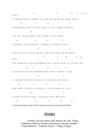 A                         E                         B7   E ( Intro-
dução )

SÓ CANTEMO MODA DE CAMPEÃO, E OS TAR QUE ERA BÃO NEM SEQUER REAGIU.

              E7                 A             B7                            E

PERGUNTARAM AO DONO DA FESTA, ONDE FOI QUE O SENHOR CONSEGUIU

                        B7                                     E

ESSE TAR VIOLERO FAMOSO, QUE AS MODA DE NÓIS ENGOLIU

    E7                           A             B7                   E

O FESTEIRO FICOU PENSATIVO, E MORDEU NO CIGARRO E CUSPIU

                                     B7                                      E

VOCEIS SÃO DOIS CABOCLO BATUTA, QUEM FALOU PODES CRÊ NÃO MENTIU

                                          A            E                B7            E ( In-
trod. )

TEVE ALGUÉM QUE CANTÁ EXPERIMENTOU MAIS O PEITO FALHOU E A VOZ NÃO SAIU

                   E7        A                 B7                       E

AS VIOLA NÓIS FAZ DE ENCOMENDA NOSSO PEITO É TRATADO E SADIO

                                     B7                             E

JÁ CANTEMO TRES NOITE SEGUIDA E AS MODA NOIS NÃO REPETIU

         E7                  A                B7           E

QUEM REPETE É RELÓGIO DE IGREJA E O TRISTE CANTAR DO TIZIU

                        B7                                          E

E AGORA COM ESTA VITÓRIA, AINDA MAIS NOSSA FAMA SUBIU

    E7                           A                 E           B7                E

E VOCÊIS NÃO DEVE DISCUTIR SE VIEMOS AQUI, FOI VOCÊIS QUEM PEDIU.




                                          TOADA

                    A toada é um dos ritmos mais bonitos da viola. Temos
              verdadeiros clássicos tocados neste ritmo como por exemplo :
              " Chico Mineiro" , "Cabocla Tereza" , "Pingo d' Água ".
 