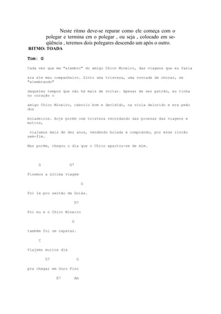 Neste ritmo deve-se reparar como ele começa com o
         polegar e termina cm o polegar , ou seja , colocado em se-
         qüência , teremos dois polegares descendo um após o outro.
RITMO: TOADA

Tom: G

Cada vez que me "alembro" do amigo Chico Mineiro, das viagens que eu fazia

era ele meu companheiro. Sinto uma tristeza, uma vontade de chorar, se
"alembrando"

daqueles tempos que não há mais de voltar. Apesar de ser patrão, eu tinha
no coração o

amigo Chico Mineiro, caboclo bom e decidido, na viola delorido e era peão
dos

boiadeiros. Hoje porém com tristeza recordando das proezas das viagens e
motins,

 viajamos mais de dez anos, vendendo boiada e comprando, por esse rincão
sem-fim.

Mas porém, chegou o dia que o Chico apartou-se de mim.




     G               D7

Fizemos a última viagem

                               G

Foi lá pro sertão de Goiás.

                          D7

Foi eu e o Chico Mineiro

                      G

também foi um capataz.

     C

Viajemo muitos dia

         D7                G

pra chegar em Ouro Fino

              E7          Am
 