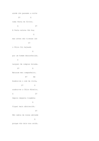 aonde nós passemo a noite

         D7                  G

numa festa do Divino.

     G                                       D7

A festa estava tão boa

                                     G

mas antes não tivesse ido

                        D7

o Chico foi baleado

                                 G

por um homem desconhecido.

     C

Larguei de comprar boiada.

     D7                          G

Mataram meu companheiro.

                   E7                Am

Acabou-se o som da viola,

              D7                         G

acabou-se o Chico Mineiro.

G                                            D7

Depois daquela tragédia

                                 G

fiquei mais aborrecido.

                                             D7

Não sabia da nossa amizade

                                         G

porque nós dois era unido.
 