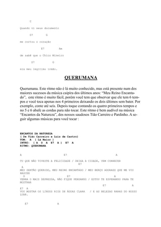 C

Quando vi seus documento

         D7            G

me cortou o coração

                  E7               Am

de sabê que o Chico Mineiro

             D7            G

era meu legítimo irmão.


                                        QUERUMANA

Querumana. Este ritmo não é lá muito conhecido, mas está presente num dos
maiores sucessos da música caipira dos últimos anos: “Meu Reino Encanta-
do”, este ritmo é muito fácil, porém você tem que observar que ele tem 6 tem-
pos e você toca apenas nos 4 primeiros deixando os dois últimos sem bater. Por
exemplo, conte até seis. Depois toque contando os quatro primeiros tempos e
no 5 e 6 abafe as cordas para não tocar. Este ritmo é bem audível na música
“Encantos da Natureza”, dos nossos saudosos Tião Carreiro e Pardinho. A se-
guir algumas músicas para você tocar :


ENCANTOS DA NATUREZA
( De Tião Carreiro e Luís de Castro)
TOM: A ( Lá Maior )
INTRO: ( A D A E7 A ) E7 A
RITMO: QUERUMANA


A                                       E7                    A

TU QUE NÃO TIVESTE A FELICIDADE / DEIXA A CIDADE, VEM CONHECER
                                    E7
 A
MEU SERTÃO QUERIDO, MEU REINO ENCANTADO / MEU BERÇO ADORADO QUE ME VIU
NASCER
   D                         E7                           A
VENHA O MAIS DEPRESSA, NÃO FIQUE PENSANDO / ESTOU TE ESPERANDO PARA TE
MOSTRAR
                                                   E7                A
E7 A
VOU MOSTAR OS LINDOS RIOS DE ÁGUAS CLARA   / E AS BELEZAS RARAS DO NOSSO
LUAR.


    E7                         A
 