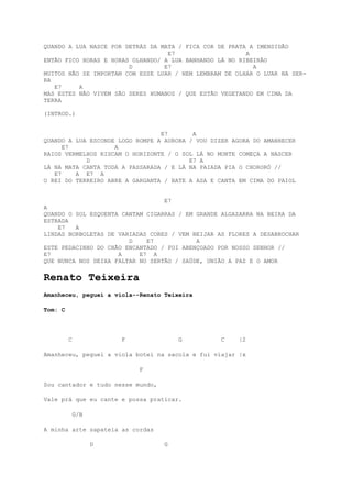 QUANDO A LUA NASCE POR DETRÁS DA MATA / FICA COR DE PRATA A IMENSIDÃO
                                   E7                    A
ENTÃO FICO HORAS E HORAS OLHANDO/ A LUA BANHANDO LÁ NO RIBEIRÃO
                        D         E7                       A
MUITOS NÃO SE IMPORTAM COM ESSE LUAR / NEM LEMBRAM DE OLHAR O LUAR NA SER-
RA
   E7     A
MAS ESTES NÃO VIVEM SÃO SERES HUMANOS / QUE ESTÃO VEGETANDO EM CIMA DA
TERRA

(INTROD.)


                                 E7       A
QUANDO A LUA ESCONDE LOGO ROMPE A AURORA / VOU DIZER AGORA DO AMANHECER
      E7            A
RAIOS VERMELHOS RISCAM O HORIZONTE / O SOL LÁ NO MONTE COMEÇA A NASCER
            D                            E7 A
LÁ NA MATA CANTA TODA A PASSARADA / E LÁ NA PAIADA PIA O CHORORÓ //
   E7    A E7 A
O REI DO TERREIRO ABRE A GARGANTA / BATE A ASA E CANTA EM CIMA DO PAIOL


                                  E7
A
QUANDO O SOL ESQUENTA CANTAM CIGARRAS / EM GRANDE ALGAZARRA NA BEIRA DA
ESTRADA
    E7   A
LINDAS BORBOLETAS DE VARIADAS CORES / VEM BEIJAR AS FLORES A DESABROCHAR
                        D    E7            A
ESTE PEDACINHO DO CHÃO ENCANTADO / FOI ABENÇOADO POR NOSSO SENHOR //
E7                   A     E7 A
QUE NUNCA NOS DEIXA FALTAR NO SERTÃO / SAÚDE, UNIÃO A PAZ E O AMOR


Renato Teixeira
Amanheceu, peguei a viola--Renato Teixeira

Tom: C




         C             F               G          C    |2

Amanheceu, peguei a viola botei na sacola e fui viajar |x

                           F

Sou cantador e tudo nesse mundo,

Vale prá que eu cante e possa praticar.

             G/B

A minha arte sapateia as cordas

                   D               G
 