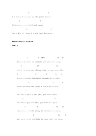D                                  G

E o resto da noitada eu não posso contar.

         C                                               F

Anoiteceu, e eu voltei prá casa,

                             G                                              C

Que o dia foi longo e o sol quer descansar.




Amora--Renato Teixeira

Tom: A




                                 A                   D       F#m7                            Bm        B7

     depois da curva da estrada tem um pé de araçá,

             B                                   B7                                      Em

     sinto vir água nos olhos, toda vez que passo lá.

     G                                       C                      G                   G#         A

     sinto o coração flechado, cansado de solidão.

                                     D                                          E                      A

     penso que deve ser doce, a fruta do coração.

                         D

     vou contar para o seu pai, que você namora.

                 C                                                                  G

     vou contar prá sua mãe, que você me ignora.

                     C                           B                                       Em            Gm

     vou pintar a minha boca, do vermelho da amora.

                                         D                                                    Em            A

     que nasce lá no quintal, da casa onde você mora.
 