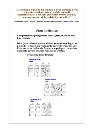"...enquanto o mundo for mundo, e tiver perfume a frô,
        enquanto existi na mata o canário dobradô,
    enquanto existi o caboclo que escreve verso de amô,
         enquanto existi viola, existirá o cantadô..."
Sucesso da dupla Tonico e Tinoco de autoria de Chiquinho, Zé Tapera e Zé Paioça.




                          Para iniciantes
   É importante a posição das mãos , para se obter uma
   boa técnica.

   Dica para mão esquerda; deixar sempre o polegar a-
   poiando o braço da viola, pela parte de traz, um vão
   livre entre os dedos da frente, e o polegar , os dedos
   da frente devem ficarem rentes aos trastes.
               Dicas para mão direita;
 