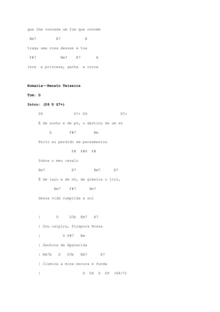 que lhe conceda um fim que convém

 Bm7                E7                             A

traga uma rosa dessas à toa

 F#7                        Bm7          E7                  A

leva       a princesa, ganha                   a coroa




Romaria--Renato Teixeira

Tom: D

Intro: (D9 D G7+)

       D9                               G7+ D9                                      G7+

       É de sonho e de pó, o destino de um só

               D                   F#7                      Bm

       Feito eu perdido em pensamentos

                                    F#        F#4       F#

       Sobre o meu cavalo

       Bm7                          E7                      Bm7                E7

       É de laço e de nó, de gibeira o jiló,

                   Bm7             F#7                 Bm7

       Dessa vida cumprida a sol




       |            G              D3b        Em7           A7

       | Sou caipira, Pirapora Nossa

       |                     D F#7            Bm

       | Senhora de Aparecida

       | Bm7b           G         D3b         Em7                    A7

       | Ilumina a mina escura e funda

       |                                       D       D4        D        D9   (D4/7)
 